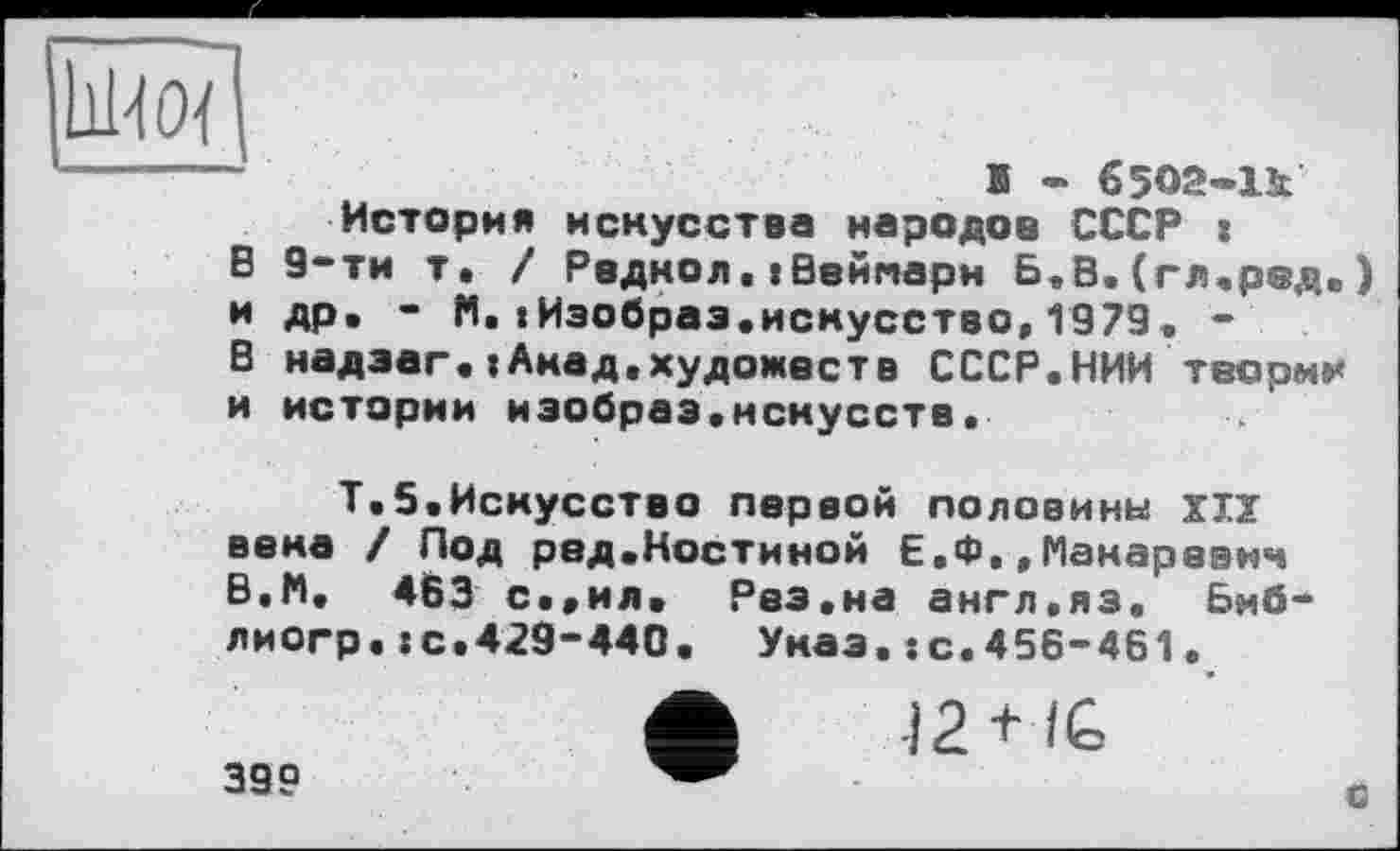 ﻿
в и В и
Б - 65О2-1І История искусства народов СССР :
9-ти т. / Радиол,«Веймари Б,В.(гл.ред.) др. - N. «Изобраэ.искусство,1979. -надзаг.»Акад.художеств СССР.НИИ теории истории иэобраз.нскусств.
Т.5.Искусство первой половины XIX вена / Под ред.Костиной Е.Ф,,Макаревич В.М. 463 с.,ил. Рез.на англ.яз. Биб-лиогр.:с.429-440. Указ.:с.456-461.
399
-I2 + IG
О